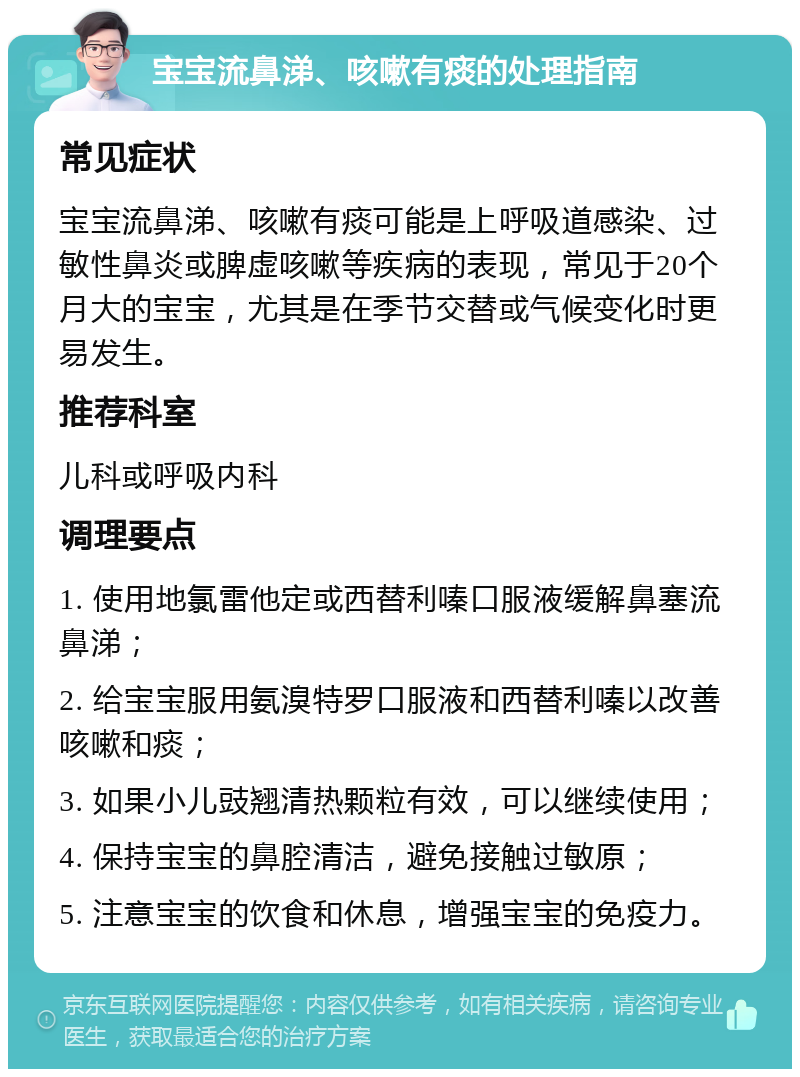 宝宝流鼻涕、咳嗽有痰的处理指南 常见症状 宝宝流鼻涕、咳嗽有痰可能是上呼吸道感染、过敏性鼻炎或脾虚咳嗽等疾病的表现，常见于20个月大的宝宝，尤其是在季节交替或气候变化时更易发生。 推荐科室 儿科或呼吸内科 调理要点 1. 使用地氯雷他定或西替利嗪口服液缓解鼻塞流鼻涕； 2. 给宝宝服用氨溴特罗口服液和西替利嗪以改善咳嗽和痰； 3. 如果小儿豉翘清热颗粒有效，可以继续使用； 4. 保持宝宝的鼻腔清洁，避免接触过敏原； 5. 注意宝宝的饮食和休息，增强宝宝的免疫力。