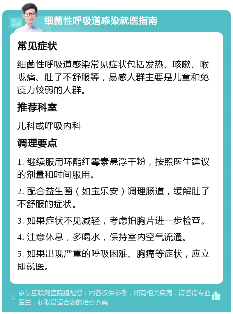 细菌性呼吸道感染就医指南 常见症状 细菌性呼吸道感染常见症状包括发热、咳嗽、喉咙痛、肚子不舒服等，易感人群主要是儿童和免疫力较弱的人群。 推荐科室 儿科或呼吸内科 调理要点 1. 继续服用环酯红霉素悬浮干粉，按照医生建议的剂量和时间服用。 2. 配合益生菌（如宝乐安）调理肠道，缓解肚子不舒服的症状。 3. 如果症状不见减轻，考虑拍胸片进一步检查。 4. 注意休息，多喝水，保持室内空气流通。 5. 如果出现严重的呼吸困难、胸痛等症状，应立即就医。