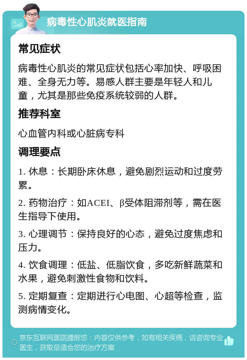 病毒性心肌炎就医指南 常见症状 病毒性心肌炎的常见症状包括心率加快、呼吸困难、全身无力等。易感人群主要是年轻人和儿童，尤其是那些免疫系统较弱的人群。 推荐科室 心血管内科或心脏病专科 调理要点 1. 休息：长期卧床休息，避免剧烈运动和过度劳累。 2. 药物治疗：如ACEI、β受体阻滞剂等，需在医生指导下使用。 3. 心理调节：保持良好的心态，避免过度焦虑和压力。 4. 饮食调理：低盐、低脂饮食，多吃新鲜蔬菜和水果，避免刺激性食物和饮料。 5. 定期复查：定期进行心电图、心超等检查，监测病情变化。