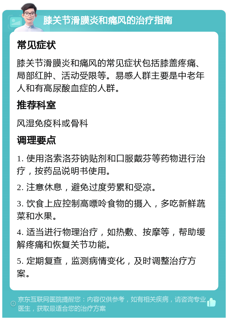 膝关节滑膜炎和痛风的治疗指南 常见症状 膝关节滑膜炎和痛风的常见症状包括膝盖疼痛、局部红肿、活动受限等。易感人群主要是中老年人和有高尿酸血症的人群。 推荐科室 风湿免疫科或骨科 调理要点 1. 使用洛索洛芬钠贴剂和口服戴芬等药物进行治疗，按药品说明书使用。 2. 注意休息，避免过度劳累和受凉。 3. 饮食上应控制高嘌呤食物的摄入，多吃新鲜蔬菜和水果。 4. 适当进行物理治疗，如热敷、按摩等，帮助缓解疼痛和恢复关节功能。 5. 定期复查，监测病情变化，及时调整治疗方案。