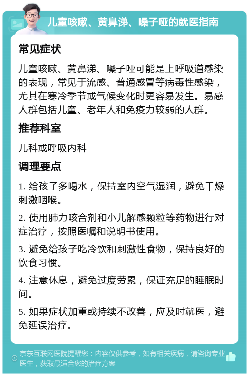 儿童咳嗽、黄鼻涕、嗓子哑的就医指南 常见症状 儿童咳嗽、黄鼻涕、嗓子哑可能是上呼吸道感染的表现，常见于流感、普通感冒等病毒性感染，尤其在寒冷季节或气候变化时更容易发生。易感人群包括儿童、老年人和免疫力较弱的人群。 推荐科室 儿科或呼吸内科 调理要点 1. 给孩子多喝水，保持室内空气湿润，避免干燥刺激咽喉。 2. 使用肺力咳合剂和小儿解感颗粒等药物进行对症治疗，按照医嘱和说明书使用。 3. 避免给孩子吃冷饮和刺激性食物，保持良好的饮食习惯。 4. 注意休息，避免过度劳累，保证充足的睡眠时间。 5. 如果症状加重或持续不改善，应及时就医，避免延误治疗。