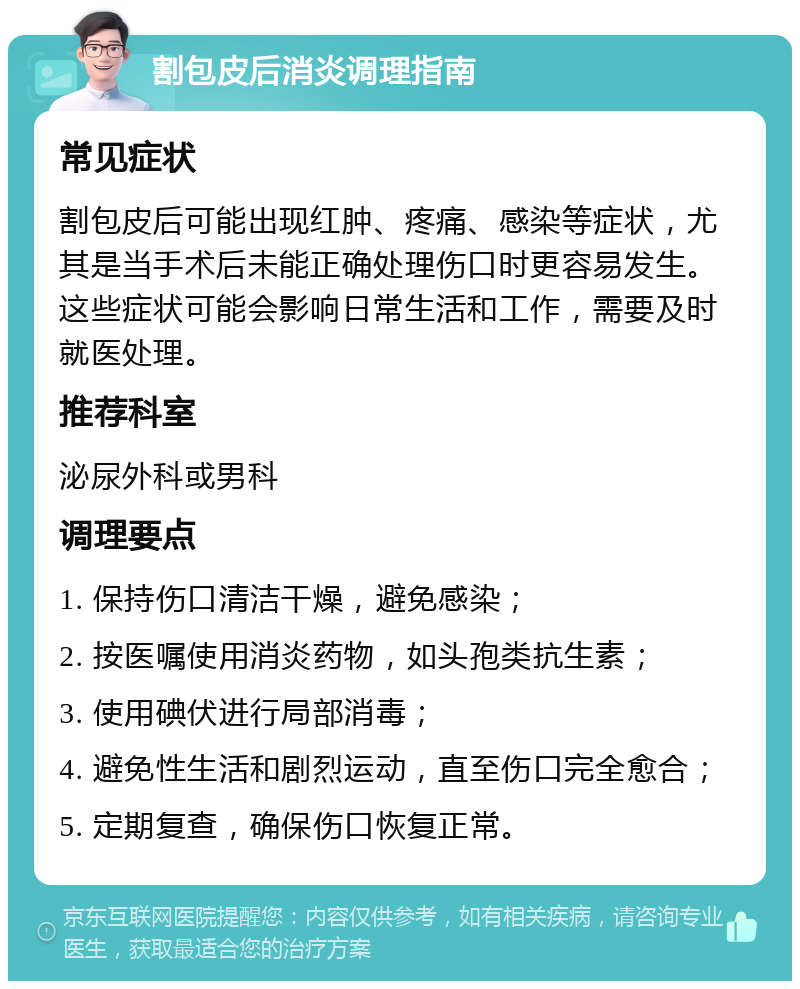 割包皮后消炎调理指南 常见症状 割包皮后可能出现红肿、疼痛、感染等症状，尤其是当手术后未能正确处理伤口时更容易发生。这些症状可能会影响日常生活和工作，需要及时就医处理。 推荐科室 泌尿外科或男科 调理要点 1. 保持伤口清洁干燥，避免感染； 2. 按医嘱使用消炎药物，如头孢类抗生素； 3. 使用碘伏进行局部消毒； 4. 避免性生活和剧烈运动，直至伤口完全愈合； 5. 定期复查，确保伤口恢复正常。