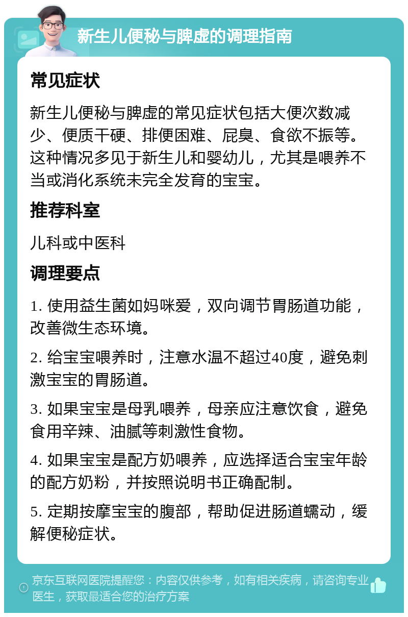 新生儿便秘与脾虚的调理指南 常见症状 新生儿便秘与脾虚的常见症状包括大便次数减少、便质干硬、排便困难、屁臭、食欲不振等。这种情况多见于新生儿和婴幼儿，尤其是喂养不当或消化系统未完全发育的宝宝。 推荐科室 儿科或中医科 调理要点 1. 使用益生菌如妈咪爱，双向调节胃肠道功能，改善微生态环境。 2. 给宝宝喂养时，注意水温不超过40度，避免刺激宝宝的胃肠道。 3. 如果宝宝是母乳喂养，母亲应注意饮食，避免食用辛辣、油腻等刺激性食物。 4. 如果宝宝是配方奶喂养，应选择适合宝宝年龄的配方奶粉，并按照说明书正确配制。 5. 定期按摩宝宝的腹部，帮助促进肠道蠕动，缓解便秘症状。