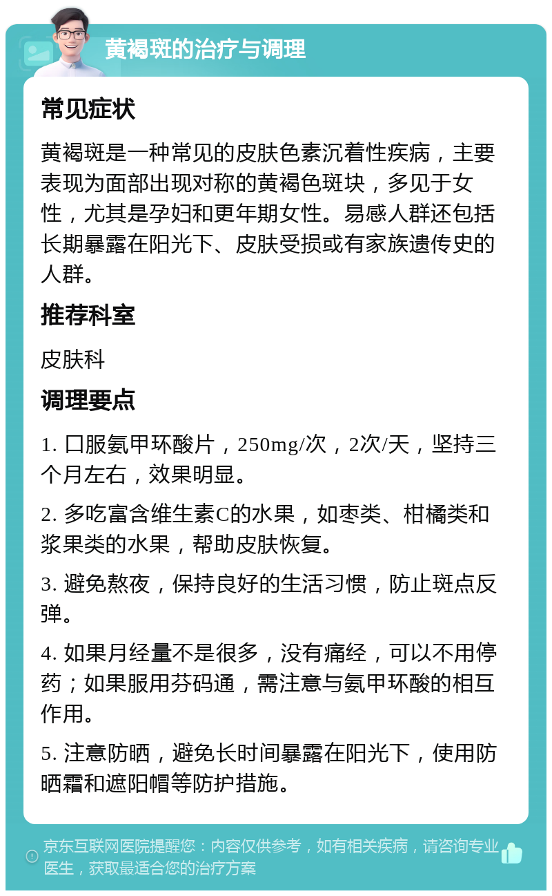 黄褐斑的治疗与调理 常见症状 黄褐斑是一种常见的皮肤色素沉着性疾病，主要表现为面部出现对称的黄褐色斑块，多见于女性，尤其是孕妇和更年期女性。易感人群还包括长期暴露在阳光下、皮肤受损或有家族遗传史的人群。 推荐科室 皮肤科 调理要点 1. 口服氨甲环酸片，250mg/次，2次/天，坚持三个月左右，效果明显。 2. 多吃富含维生素C的水果，如枣类、柑橘类和浆果类的水果，帮助皮肤恢复。 3. 避免熬夜，保持良好的生活习惯，防止斑点反弹。 4. 如果月经量不是很多，没有痛经，可以不用停药；如果服用芬码通，需注意与氨甲环酸的相互作用。 5. 注意防晒，避免长时间暴露在阳光下，使用防晒霜和遮阳帽等防护措施。