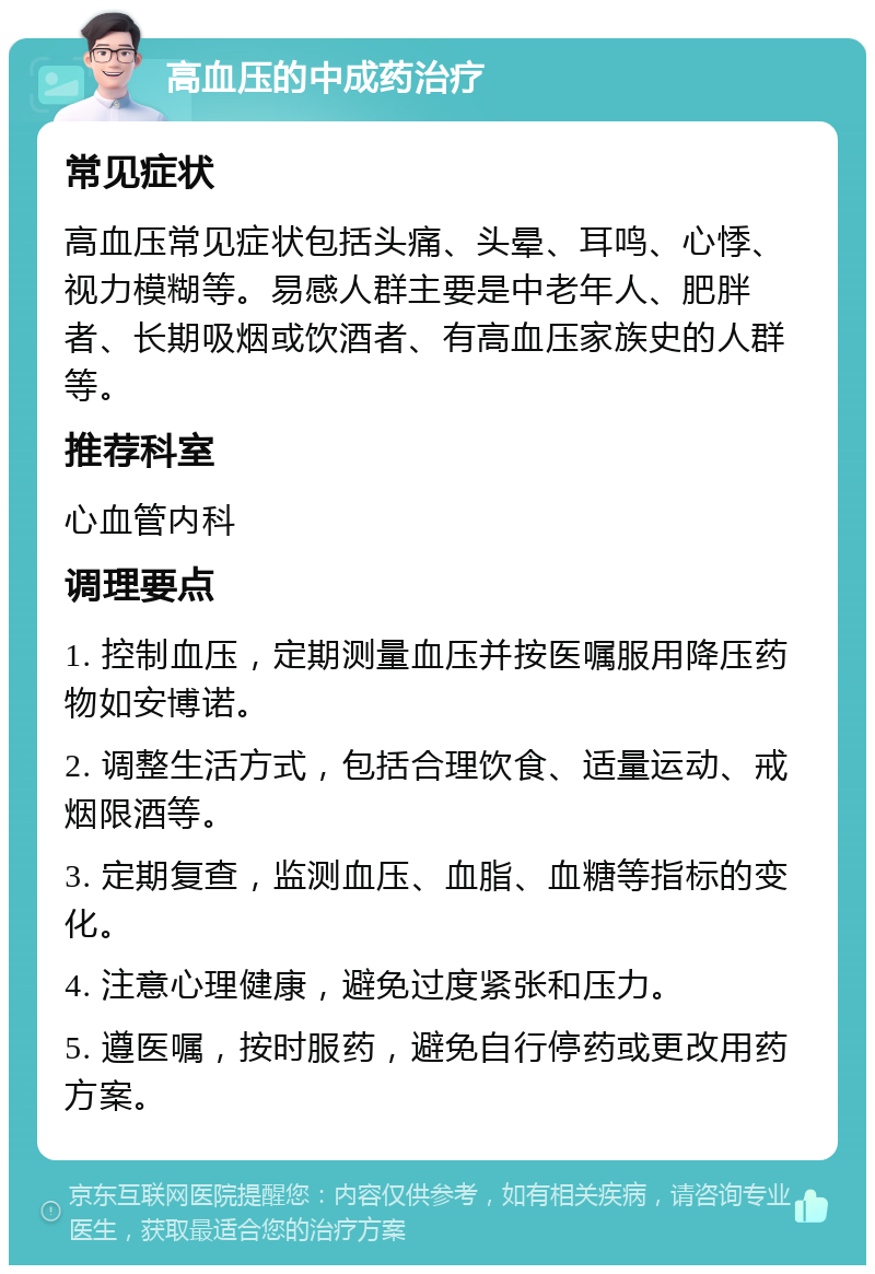 高血压的中成药治疗 常见症状 高血压常见症状包括头痛、头晕、耳鸣、心悸、视力模糊等。易感人群主要是中老年人、肥胖者、长期吸烟或饮酒者、有高血压家族史的人群等。 推荐科室 心血管内科 调理要点 1. 控制血压，定期测量血压并按医嘱服用降压药物如安博诺。 2. 调整生活方式，包括合理饮食、适量运动、戒烟限酒等。 3. 定期复查，监测血压、血脂、血糖等指标的变化。 4. 注意心理健康，避免过度紧张和压力。 5. 遵医嘱，按时服药，避免自行停药或更改用药方案。