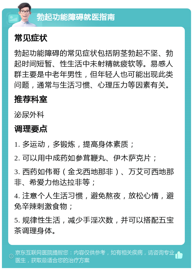 勃起功能障碍就医指南 常见症状 勃起功能障碍的常见症状包括阴茎勃起不坚、勃起时间短暂、性生活中未射精就疲软等。易感人群主要是中老年男性，但年轻人也可能出现此类问题，通常与生活习惯、心理压力等因素有关。 推荐科室 泌尿外科 调理要点 1. 多运动，多锻炼，提高身体素质； 2. 可以用中成药如参茸鞭丸、伊木萨克片； 3. 西药如伟哥（金戈西地那非）、万艾可西地那非、希爱力他达拉非等； 4. 注意个人生活习惯，避免熬夜，放松心情，避免辛辣刺激食物； 5. 规律性生活，减少手淫次数，并可以搭配五宝茶调理身体。