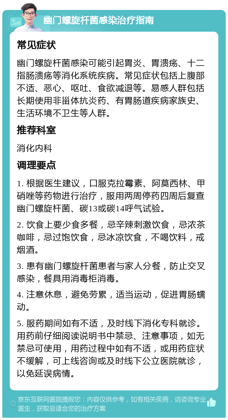 幽门螺旋杆菌感染治疗指南 常见症状 幽门螺旋杆菌感染可能引起胃炎、胃溃疡、十二指肠溃疡等消化系统疾病。常见症状包括上腹部不适、恶心、呕吐、食欲减退等。易感人群包括长期使用非甾体抗炎药、有胃肠道疾病家族史、生活环境不卫生等人群。 推荐科室 消化内科 调理要点 1. 根据医生建议，口服克拉霉素、阿莫西林、甲硝唑等药物进行治疗，服用两周停药四周后复查幽门螺旋杆菌、碳13或碳14呼气试验。 2. 饮食上要少食多餐，忌辛辣刺激饮食，忌浓茶咖啡，忌过饱饮食，忌冰凉饮食，不喝饮料，戒烟酒。 3. 患有幽门螺旋杆菌患者与家人分餐，防止交叉感染，餐具用消毒柜消毒。 4. 注意休息，避免劳累，适当运动，促进胃肠蠕动。 5. 服药期间如有不适，及时线下消化专科就诊。用药前仔细阅读说明书中禁忌、注意事项，如无禁忌可使用，用药过程中如有不适，或用药症状不缓解，可上线咨询或及时线下公立医院就诊，以免延误病情。