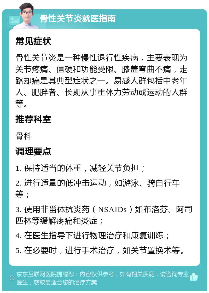 骨性关节炎就医指南 常见症状 骨性关节炎是一种慢性退行性疾病，主要表现为关节疼痛、僵硬和功能受限。膝盖弯曲不痛，走路却痛是其典型症状之一。易感人群包括中老年人、肥胖者、长期从事重体力劳动或运动的人群等。 推荐科室 骨科 调理要点 1. 保持适当的体重，减轻关节负担； 2. 进行适量的低冲击运动，如游泳、骑自行车等； 3. 使用非甾体抗炎药（NSAIDs）如布洛芬、阿司匹林等缓解疼痛和炎症； 4. 在医生指导下进行物理治疗和康复训练； 5. 在必要时，进行手术治疗，如关节置换术等。