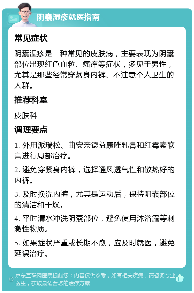 阴囊湿疹就医指南 常见症状 阴囊湿疹是一种常见的皮肤病，主要表现为阴囊部位出现红色血粒、瘙痒等症状，多见于男性，尤其是那些经常穿紧身内裤、不注意个人卫生的人群。 推荐科室 皮肤科 调理要点 1. 外用派瑞松、曲安奈德益康唑乳膏和红霉素软膏进行局部治疗。 2. 避免穿紧身内裤，选择通风透气性和散热好的内裤。 3. 及时换洗内裤，尤其是运动后，保持阴囊部位的清洁和干燥。 4. 平时清水冲洗阴囊部位，避免使用沐浴露等刺激性物质。 5. 如果症状严重或长期不愈，应及时就医，避免延误治疗。