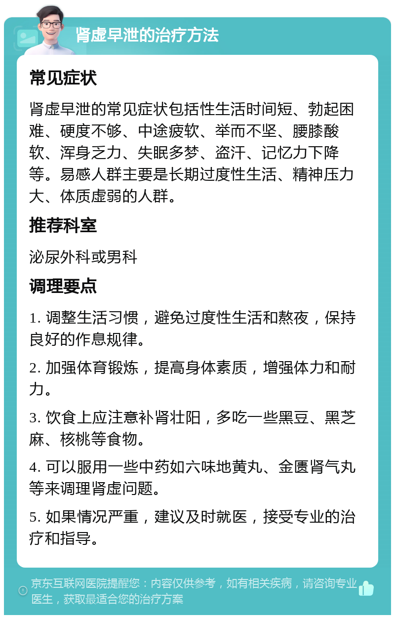 肾虚早泄的治疗方法 常见症状 肾虚早泄的常见症状包括性生活时间短、勃起困难、硬度不够、中途疲软、举而不坚、腰膝酸软、浑身乏力、失眠多梦、盗汗、记忆力下降等。易感人群主要是长期过度性生活、精神压力大、体质虚弱的人群。 推荐科室 泌尿外科或男科 调理要点 1. 调整生活习惯，避免过度性生活和熬夜，保持良好的作息规律。 2. 加强体育锻炼，提高身体素质，增强体力和耐力。 3. 饮食上应注意补肾壮阳，多吃一些黑豆、黑芝麻、核桃等食物。 4. 可以服用一些中药如六味地黄丸、金匮肾气丸等来调理肾虚问题。 5. 如果情况严重，建议及时就医，接受专业的治疗和指导。