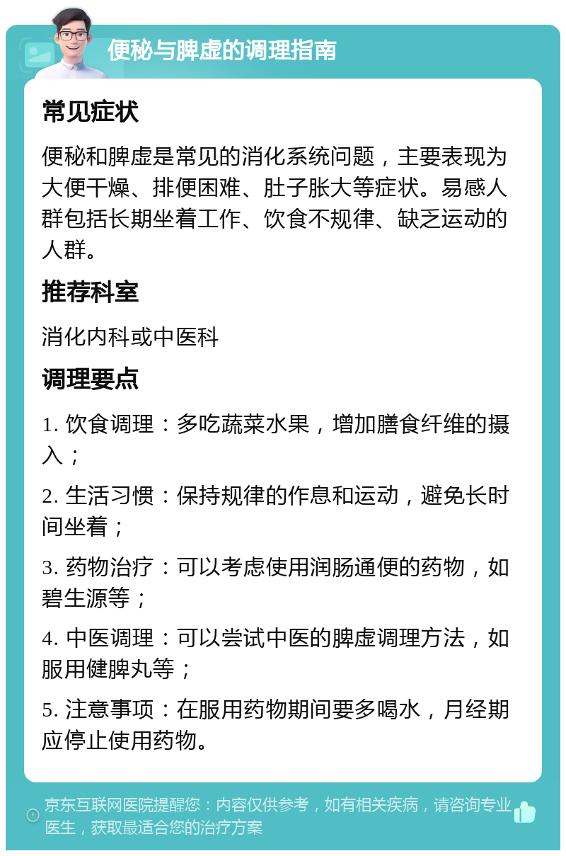 便秘与脾虚的调理指南 常见症状 便秘和脾虚是常见的消化系统问题，主要表现为大便干燥、排便困难、肚子胀大等症状。易感人群包括长期坐着工作、饮食不规律、缺乏运动的人群。 推荐科室 消化内科或中医科 调理要点 1. 饮食调理：多吃蔬菜水果，增加膳食纤维的摄入； 2. 生活习惯：保持规律的作息和运动，避免长时间坐着； 3. 药物治疗：可以考虑使用润肠通便的药物，如碧生源等； 4. 中医调理：可以尝试中医的脾虚调理方法，如服用健脾丸等； 5. 注意事项：在服用药物期间要多喝水，月经期应停止使用药物。