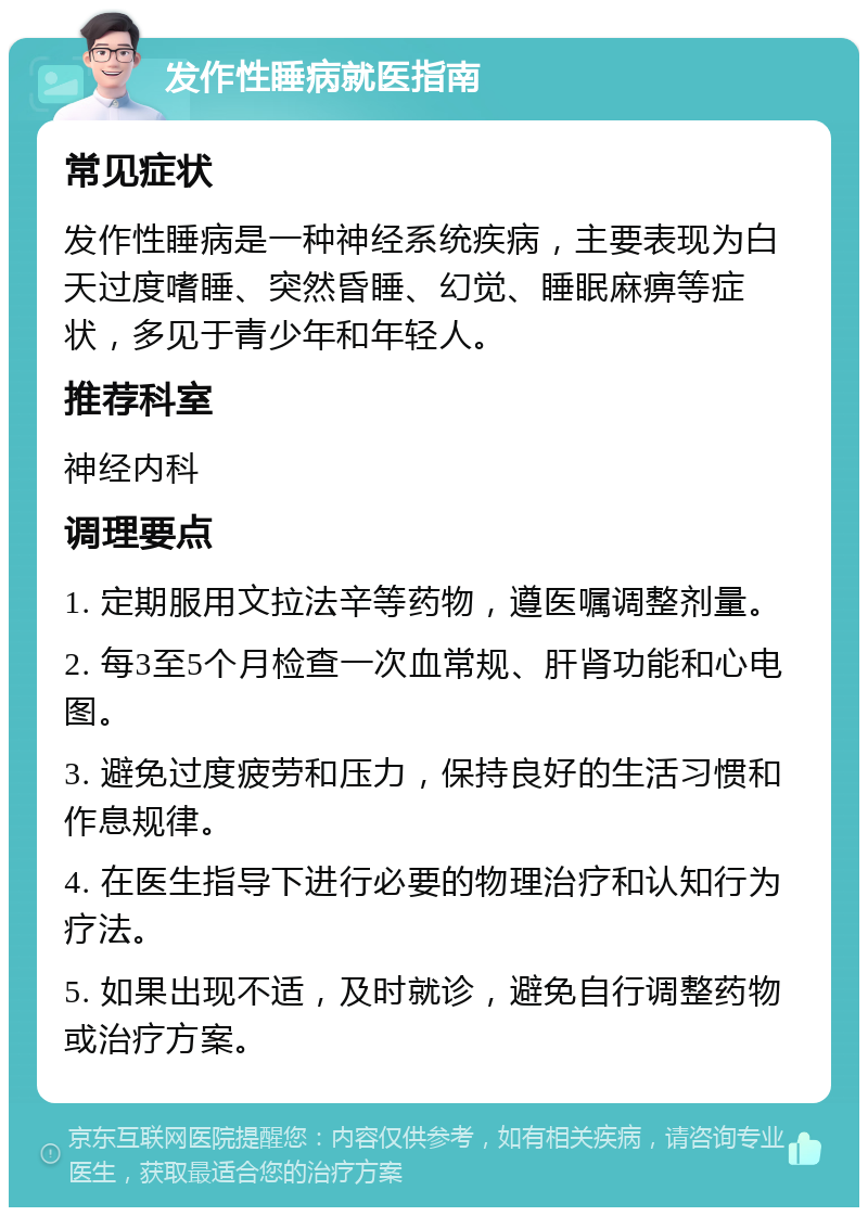 发作性睡病就医指南 常见症状 发作性睡病是一种神经系统疾病，主要表现为白天过度嗜睡、突然昏睡、幻觉、睡眠麻痹等症状，多见于青少年和年轻人。 推荐科室 神经内科 调理要点 1. 定期服用文拉法辛等药物，遵医嘱调整剂量。 2. 每3至5个月检查一次血常规、肝肾功能和心电图。 3. 避免过度疲劳和压力，保持良好的生活习惯和作息规律。 4. 在医生指导下进行必要的物理治疗和认知行为疗法。 5. 如果出现不适，及时就诊，避免自行调整药物或治疗方案。