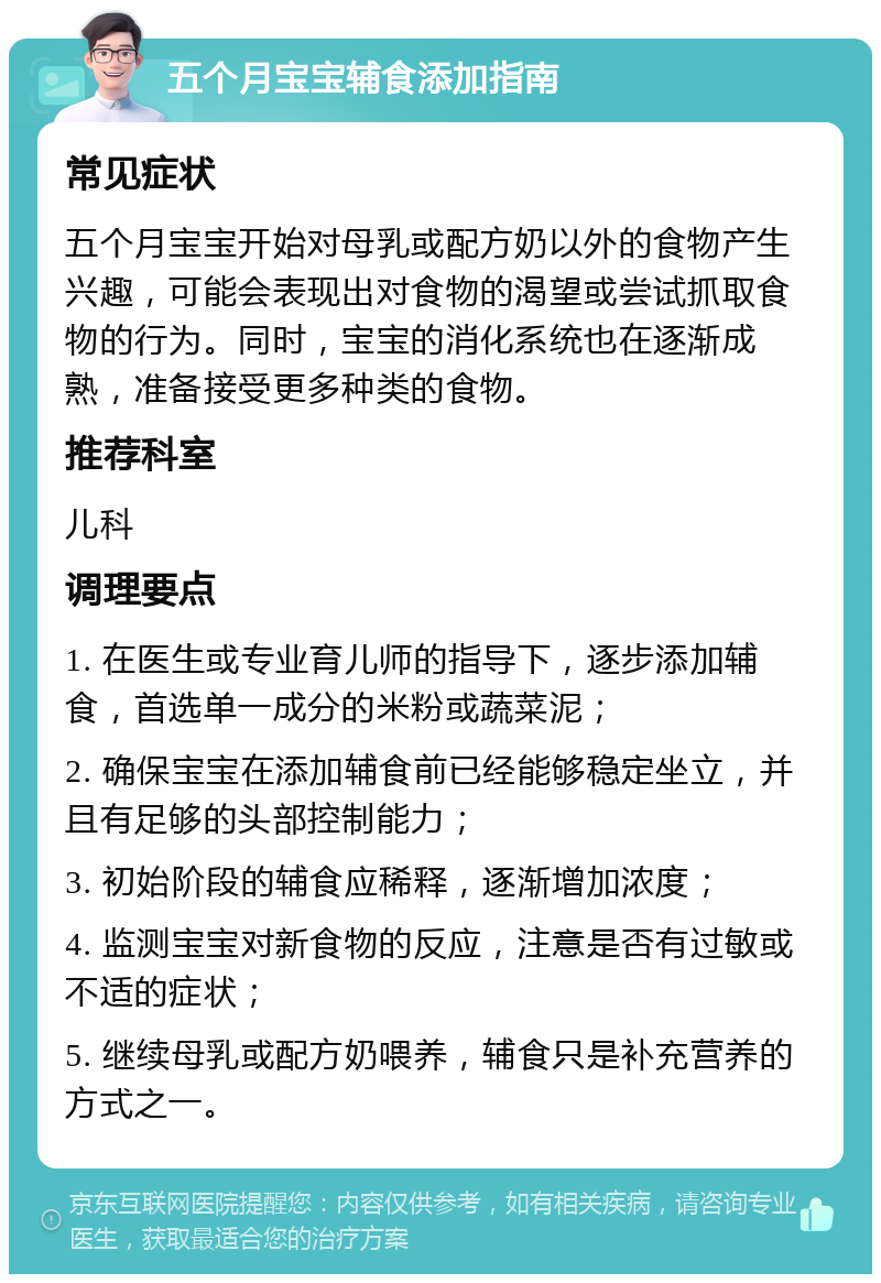 五个月宝宝辅食添加指南 常见症状 五个月宝宝开始对母乳或配方奶以外的食物产生兴趣，可能会表现出对食物的渴望或尝试抓取食物的行为。同时，宝宝的消化系统也在逐渐成熟，准备接受更多种类的食物。 推荐科室 儿科 调理要点 1. 在医生或专业育儿师的指导下，逐步添加辅食，首选单一成分的米粉或蔬菜泥； 2. 确保宝宝在添加辅食前已经能够稳定坐立，并且有足够的头部控制能力； 3. 初始阶段的辅食应稀释，逐渐增加浓度； 4. 监测宝宝对新食物的反应，注意是否有过敏或不适的症状； 5. 继续母乳或配方奶喂养，辅食只是补充营养的方式之一。