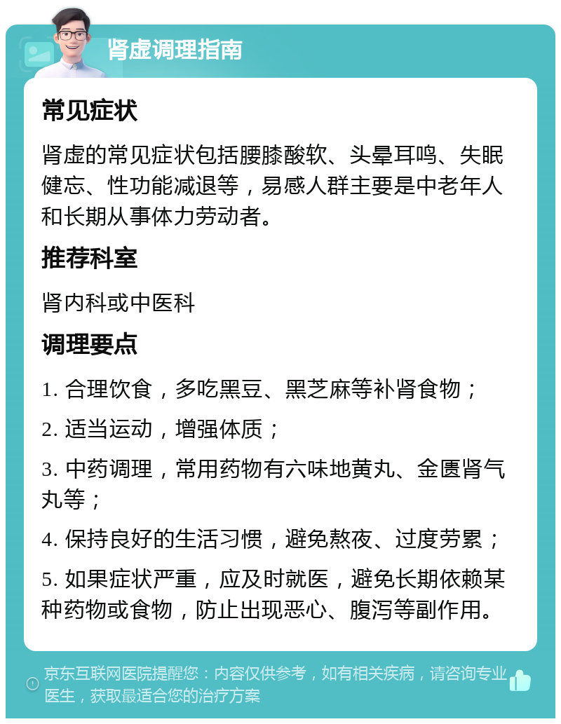 肾虚调理指南 常见症状 肾虚的常见症状包括腰膝酸软、头晕耳鸣、失眠健忘、性功能减退等，易感人群主要是中老年人和长期从事体力劳动者。 推荐科室 肾内科或中医科 调理要点 1. 合理饮食，多吃黑豆、黑芝麻等补肾食物； 2. 适当运动，增强体质； 3. 中药调理，常用药物有六味地黄丸、金匮肾气丸等； 4. 保持良好的生活习惯，避免熬夜、过度劳累； 5. 如果症状严重，应及时就医，避免长期依赖某种药物或食物，防止出现恶心、腹泻等副作用。