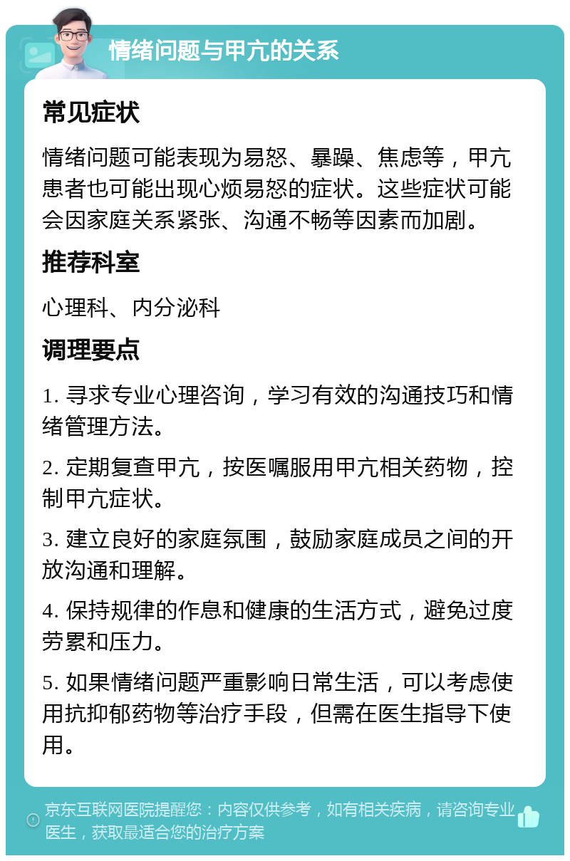 情绪问题与甲亢的关系 常见症状 情绪问题可能表现为易怒、暴躁、焦虑等，甲亢患者也可能出现心烦易怒的症状。这些症状可能会因家庭关系紧张、沟通不畅等因素而加剧。 推荐科室 心理科、内分泌科 调理要点 1. 寻求专业心理咨询，学习有效的沟通技巧和情绪管理方法。 2. 定期复查甲亢，按医嘱服用甲亢相关药物，控制甲亢症状。 3. 建立良好的家庭氛围，鼓励家庭成员之间的开放沟通和理解。 4. 保持规律的作息和健康的生活方式，避免过度劳累和压力。 5. 如果情绪问题严重影响日常生活，可以考虑使用抗抑郁药物等治疗手段，但需在医生指导下使用。