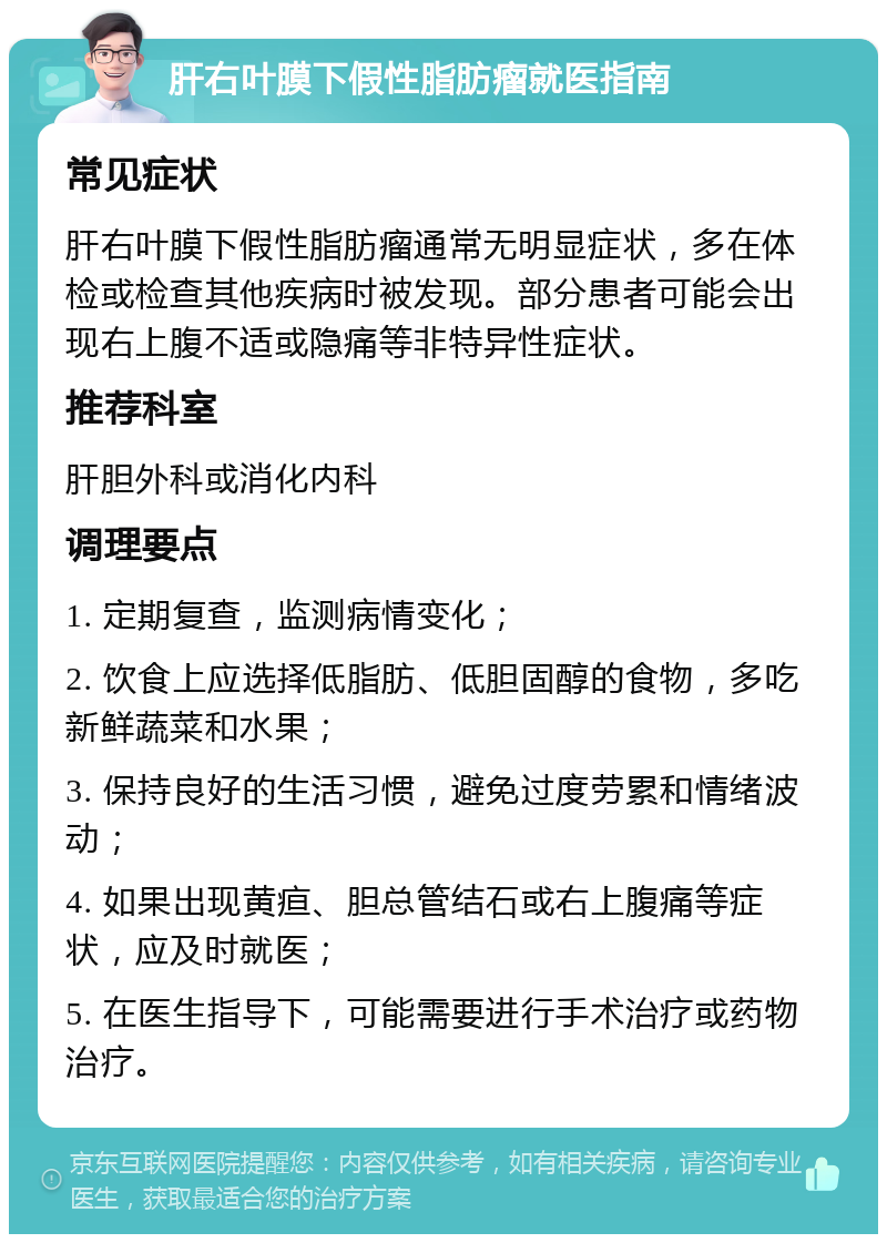 肝右叶膜下假性脂肪瘤就医指南 常见症状 肝右叶膜下假性脂肪瘤通常无明显症状，多在体检或检查其他疾病时被发现。部分患者可能会出现右上腹不适或隐痛等非特异性症状。 推荐科室 肝胆外科或消化内科 调理要点 1. 定期复查，监测病情变化； 2. 饮食上应选择低脂肪、低胆固醇的食物，多吃新鲜蔬菜和水果； 3. 保持良好的生活习惯，避免过度劳累和情绪波动； 4. 如果出现黄疸、胆总管结石或右上腹痛等症状，应及时就医； 5. 在医生指导下，可能需要进行手术治疗或药物治疗。