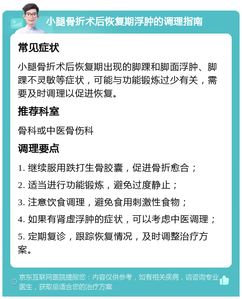 小腿骨折术后恢复期浮肿的调理指南 常见症状 小腿骨折术后恢复期出现的脚踝和脚面浮肿、脚踝不灵敏等症状，可能与功能锻炼过少有关，需要及时调理以促进恢复。 推荐科室 骨科或中医骨伤科 调理要点 1. 继续服用跌打生骨胶囊，促进骨折愈合； 2. 适当进行功能锻炼，避免过度静止； 3. 注意饮食调理，避免食用刺激性食物； 4. 如果有肾虚浮肿的症状，可以考虑中医调理； 5. 定期复诊，跟踪恢复情况，及时调整治疗方案。