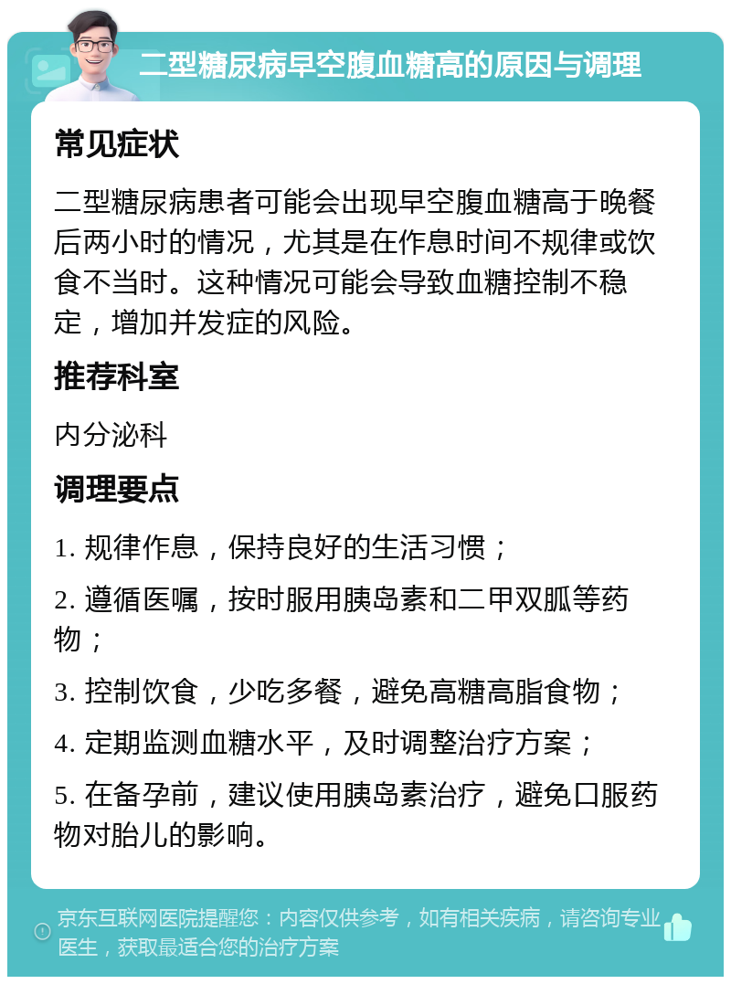 二型糖尿病早空腹血糖高的原因与调理 常见症状 二型糖尿病患者可能会出现早空腹血糖高于晚餐后两小时的情况，尤其是在作息时间不规律或饮食不当时。这种情况可能会导致血糖控制不稳定，增加并发症的风险。 推荐科室 内分泌科 调理要点 1. 规律作息，保持良好的生活习惯； 2. 遵循医嘱，按时服用胰岛素和二甲双胍等药物； 3. 控制饮食，少吃多餐，避免高糖高脂食物； 4. 定期监测血糖水平，及时调整治疗方案； 5. 在备孕前，建议使用胰岛素治疗，避免口服药物对胎儿的影响。