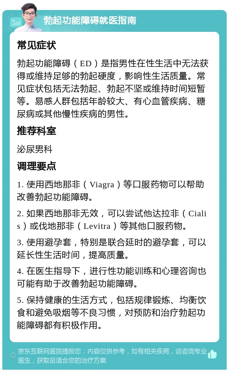 勃起功能障碍就医指南 常见症状 勃起功能障碍（ED）是指男性在性生活中无法获得或维持足够的勃起硬度，影响性生活质量。常见症状包括无法勃起、勃起不坚或维持时间短暂等。易感人群包括年龄较大、有心血管疾病、糖尿病或其他慢性疾病的男性。 推荐科室 泌尿男科 调理要点 1. 使用西地那非（Viagra）等口服药物可以帮助改善勃起功能障碍。 2. 如果西地那非无效，可以尝试他达拉非（Cialis）或伐地那非（Levitra）等其他口服药物。 3. 使用避孕套，特别是联合延时的避孕套，可以延长性生活时间，提高质量。 4. 在医生指导下，进行性功能训练和心理咨询也可能有助于改善勃起功能障碍。 5. 保持健康的生活方式，包括规律锻炼、均衡饮食和避免吸烟等不良习惯，对预防和治疗勃起功能障碍都有积极作用。