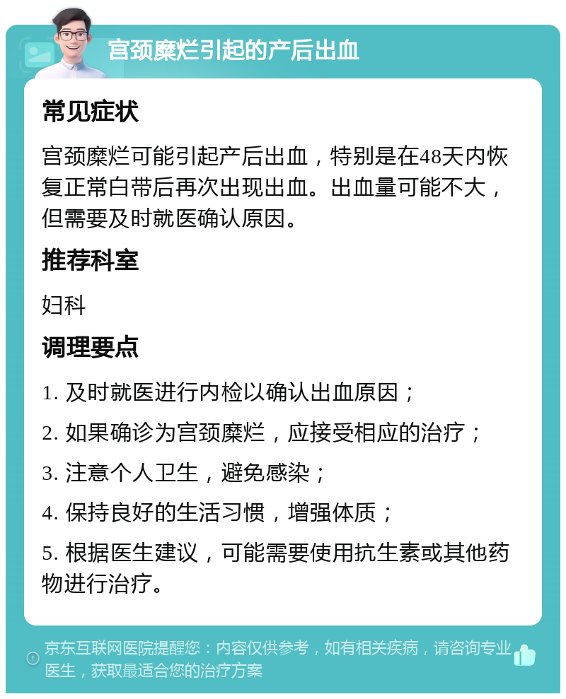 宫颈糜烂引起的产后出血 常见症状 宫颈糜烂可能引起产后出血，特别是在48天内恢复正常白带后再次出现出血。出血量可能不大，但需要及时就医确认原因。 推荐科室 妇科 调理要点 1. 及时就医进行内检以确认出血原因； 2. 如果确诊为宫颈糜烂，应接受相应的治疗； 3. 注意个人卫生，避免感染； 4. 保持良好的生活习惯，增强体质； 5. 根据医生建议，可能需要使用抗生素或其他药物进行治疗。