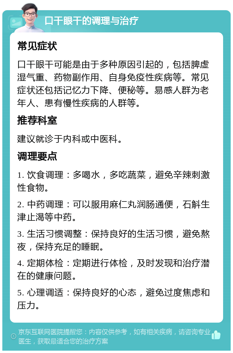 口干眼干的调理与治疗 常见症状 口干眼干可能是由于多种原因引起的，包括脾虚湿气重、药物副作用、自身免疫性疾病等。常见症状还包括记忆力下降、便秘等。易感人群为老年人、患有慢性疾病的人群等。 推荐科室 建议就诊于内科或中医科。 调理要点 1. 饮食调理：多喝水，多吃蔬菜，避免辛辣刺激性食物。 2. 中药调理：可以服用麻仁丸润肠通便，石斛生津止渴等中药。 3. 生活习惯调整：保持良好的生活习惯，避免熬夜，保持充足的睡眠。 4. 定期体检：定期进行体检，及时发现和治疗潜在的健康问题。 5. 心理调适：保持良好的心态，避免过度焦虑和压力。