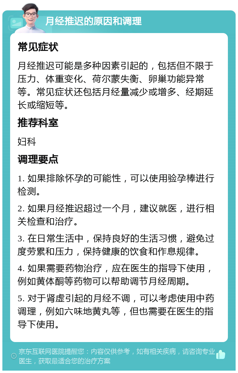 月经推迟的原因和调理 常见症状 月经推迟可能是多种因素引起的，包括但不限于压力、体重变化、荷尔蒙失衡、卵巢功能异常等。常见症状还包括月经量减少或增多、经期延长或缩短等。 推荐科室 妇科 调理要点 1. 如果排除怀孕的可能性，可以使用验孕棒进行检测。 2. 如果月经推迟超过一个月，建议就医，进行相关检查和治疗。 3. 在日常生活中，保持良好的生活习惯，避免过度劳累和压力，保持健康的饮食和作息规律。 4. 如果需要药物治疗，应在医生的指导下使用，例如黄体酮等药物可以帮助调节月经周期。 5. 对于肾虚引起的月经不调，可以考虑使用中药调理，例如六味地黄丸等，但也需要在医生的指导下使用。