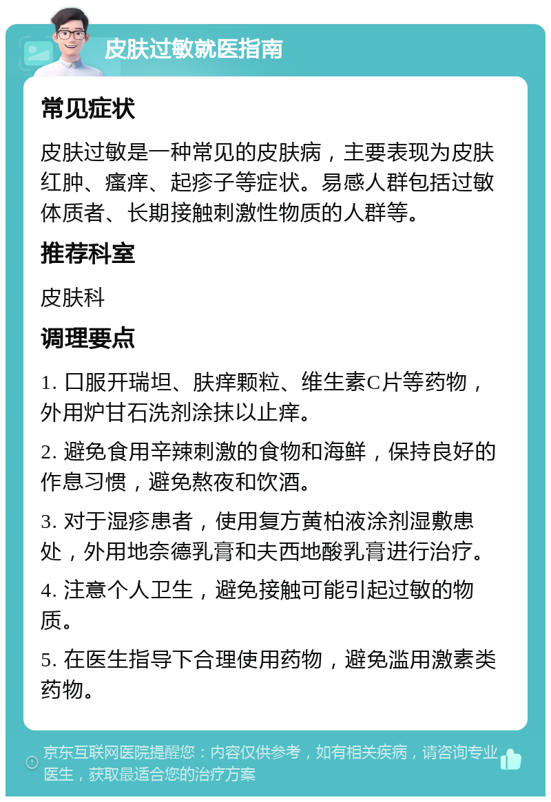 皮肤过敏就医指南 常见症状 皮肤过敏是一种常见的皮肤病，主要表现为皮肤红肿、瘙痒、起疹子等症状。易感人群包括过敏体质者、长期接触刺激性物质的人群等。 推荐科室 皮肤科 调理要点 1. 口服开瑞坦、肤痒颗粒、维生素C片等药物，外用炉甘石洗剂涂抹以止痒。 2. 避免食用辛辣刺激的食物和海鲜，保持良好的作息习惯，避免熬夜和饮酒。 3. 对于湿疹患者，使用复方黄柏液涂剂湿敷患处，外用地奈德乳膏和夫西地酸乳膏进行治疗。 4. 注意个人卫生，避免接触可能引起过敏的物质。 5. 在医生指导下合理使用药物，避免滥用激素类药物。