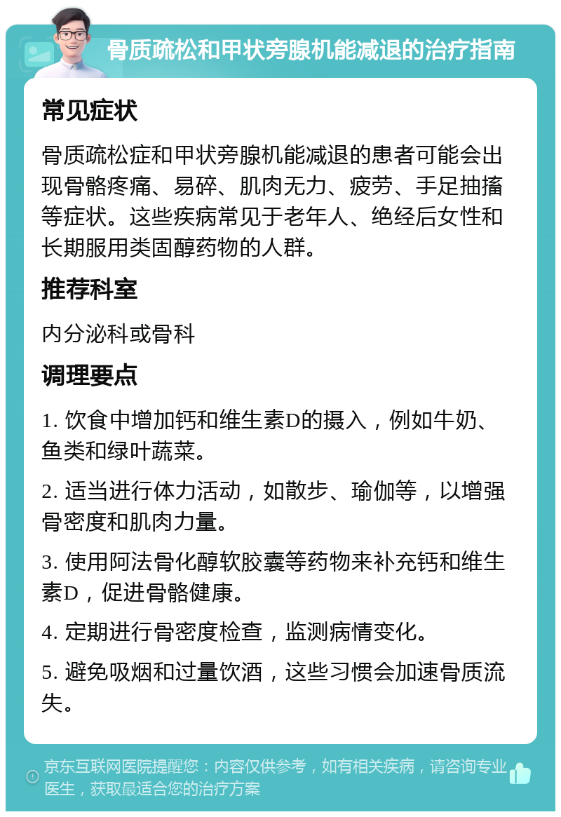 骨质疏松和甲状旁腺机能减退的治疗指南 常见症状 骨质疏松症和甲状旁腺机能减退的患者可能会出现骨骼疼痛、易碎、肌肉无力、疲劳、手足抽搐等症状。这些疾病常见于老年人、绝经后女性和长期服用类固醇药物的人群。 推荐科室 内分泌科或骨科 调理要点 1. 饮食中增加钙和维生素D的摄入，例如牛奶、鱼类和绿叶蔬菜。 2. 适当进行体力活动，如散步、瑜伽等，以增强骨密度和肌肉力量。 3. 使用阿法骨化醇软胶囊等药物来补充钙和维生素D，促进骨骼健康。 4. 定期进行骨密度检查，监测病情变化。 5. 避免吸烟和过量饮酒，这些习惯会加速骨质流失。