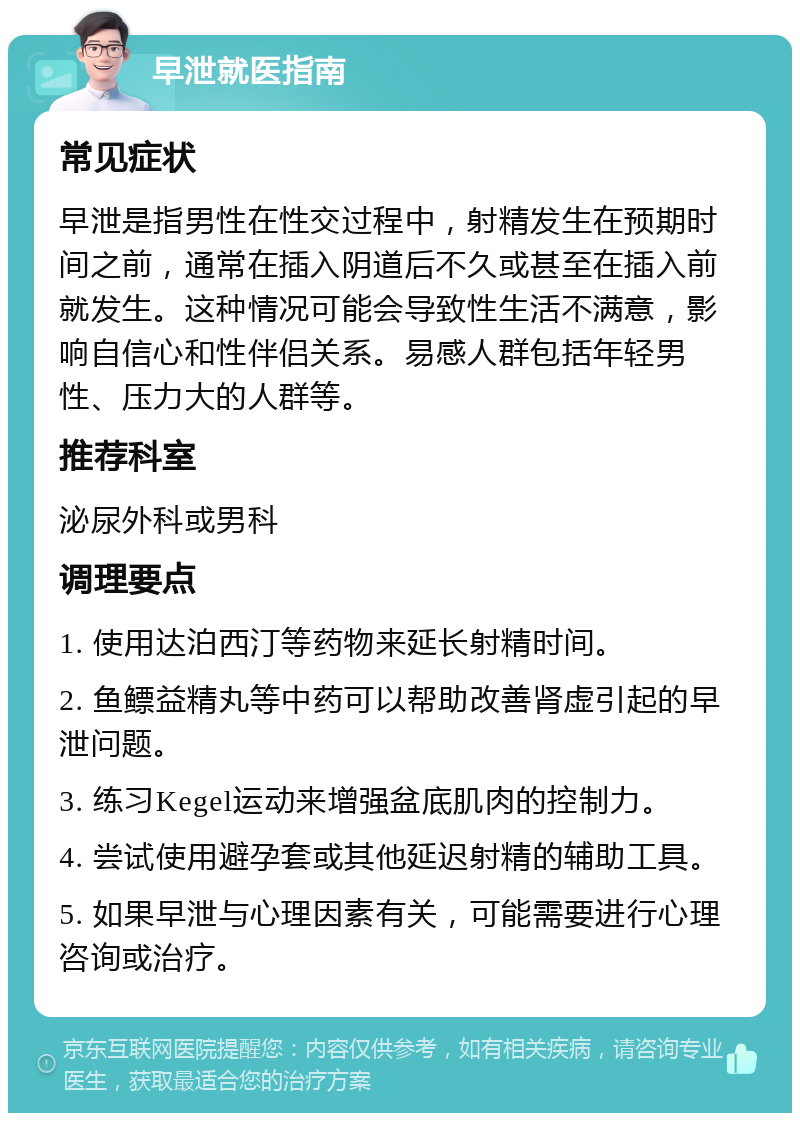 早泄就医指南 常见症状 早泄是指男性在性交过程中，射精发生在预期时间之前，通常在插入阴道后不久或甚至在插入前就发生。这种情况可能会导致性生活不满意，影响自信心和性伴侣关系。易感人群包括年轻男性、压力大的人群等。 推荐科室 泌尿外科或男科 调理要点 1. 使用达泊西汀等药物来延长射精时间。 2. 鱼鳔益精丸等中药可以帮助改善肾虚引起的早泄问题。 3. 练习Kegel运动来增强盆底肌肉的控制力。 4. 尝试使用避孕套或其他延迟射精的辅助工具。 5. 如果早泄与心理因素有关，可能需要进行心理咨询或治疗。