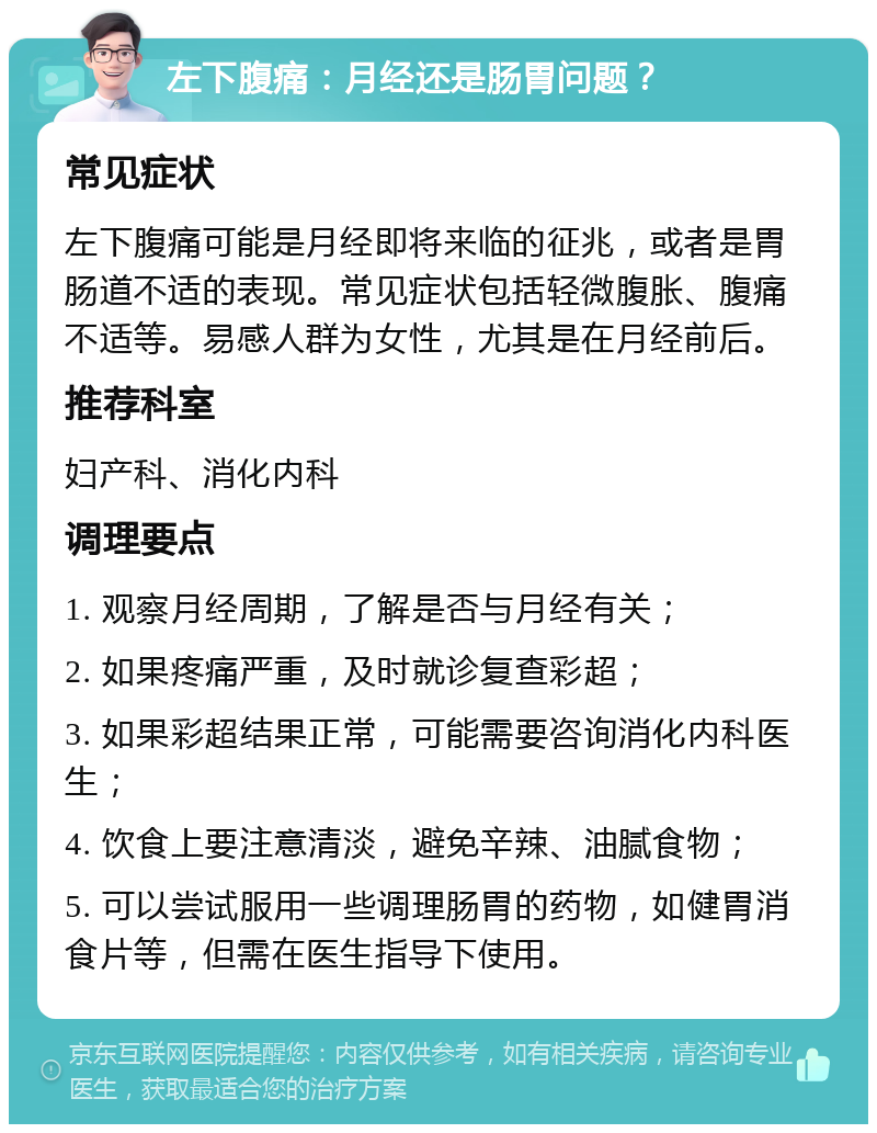 左下腹痛：月经还是肠胃问题？ 常见症状 左下腹痛可能是月经即将来临的征兆，或者是胃肠道不适的表现。常见症状包括轻微腹胀、腹痛不适等。易感人群为女性，尤其是在月经前后。 推荐科室 妇产科、消化内科 调理要点 1. 观察月经周期，了解是否与月经有关； 2. 如果疼痛严重，及时就诊复查彩超； 3. 如果彩超结果正常，可能需要咨询消化内科医生； 4. 饮食上要注意清淡，避免辛辣、油腻食物； 5. 可以尝试服用一些调理肠胃的药物，如健胃消食片等，但需在医生指导下使用。