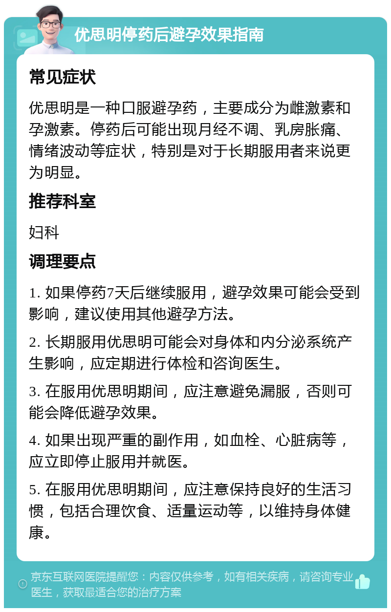 优思明停药后避孕效果指南 常见症状 优思明是一种口服避孕药，主要成分为雌激素和孕激素。停药后可能出现月经不调、乳房胀痛、情绪波动等症状，特别是对于长期服用者来说更为明显。 推荐科室 妇科 调理要点 1. 如果停药7天后继续服用，避孕效果可能会受到影响，建议使用其他避孕方法。 2. 长期服用优思明可能会对身体和内分泌系统产生影响，应定期进行体检和咨询医生。 3. 在服用优思明期间，应注意避免漏服，否则可能会降低避孕效果。 4. 如果出现严重的副作用，如血栓、心脏病等，应立即停止服用并就医。 5. 在服用优思明期间，应注意保持良好的生活习惯，包括合理饮食、适量运动等，以维持身体健康。