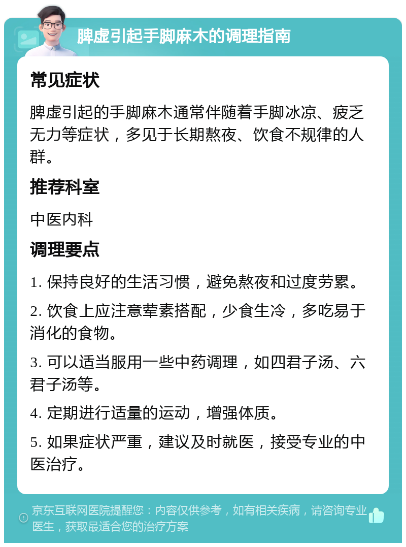 脾虚引起手脚麻木的调理指南 常见症状 脾虚引起的手脚麻木通常伴随着手脚冰凉、疲乏无力等症状，多见于长期熬夜、饮食不规律的人群。 推荐科室 中医内科 调理要点 1. 保持良好的生活习惯，避免熬夜和过度劳累。 2. 饮食上应注意荤素搭配，少食生冷，多吃易于消化的食物。 3. 可以适当服用一些中药调理，如四君子汤、六君子汤等。 4. 定期进行适量的运动，增强体质。 5. 如果症状严重，建议及时就医，接受专业的中医治疗。