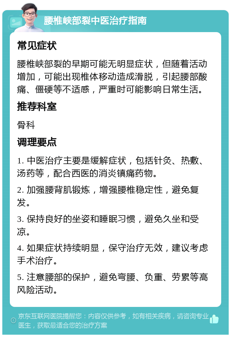 腰椎峡部裂中医治疗指南 常见症状 腰椎峡部裂的早期可能无明显症状，但随着活动增加，可能出现椎体移动造成滑脱，引起腰部酸痛、僵硬等不适感，严重时可能影响日常生活。 推荐科室 骨科 调理要点 1. 中医治疗主要是缓解症状，包括针灸、热敷、汤药等，配合西医的消炎镇痛药物。 2. 加强腰背肌锻炼，增强腰椎稳定性，避免复发。 3. 保持良好的坐姿和睡眠习惯，避免久坐和受凉。 4. 如果症状持续明显，保守治疗无效，建议考虑手术治疗。 5. 注意腰部的保护，避免弯腰、负重、劳累等高风险活动。