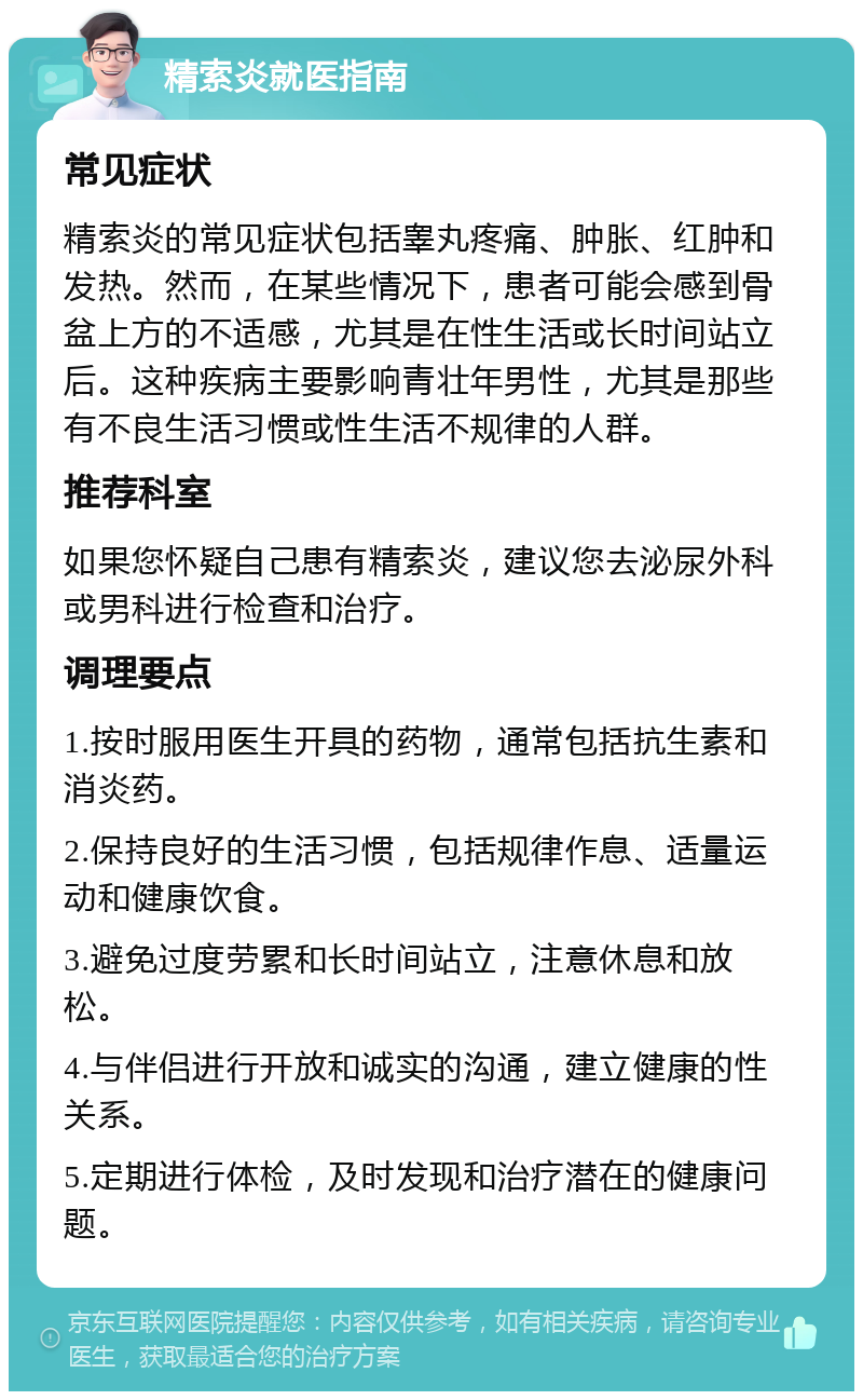 精索炎就医指南 常见症状 精索炎的常见症状包括睾丸疼痛、肿胀、红肿和发热。然而，在某些情况下，患者可能会感到骨盆上方的不适感，尤其是在性生活或长时间站立后。这种疾病主要影响青壮年男性，尤其是那些有不良生活习惯或性生活不规律的人群。 推荐科室 如果您怀疑自己患有精索炎，建议您去泌尿外科或男科进行检查和治疗。 调理要点 1.按时服用医生开具的药物，通常包括抗生素和消炎药。 2.保持良好的生活习惯，包括规律作息、适量运动和健康饮食。 3.避免过度劳累和长时间站立，注意休息和放松。 4.与伴侣进行开放和诚实的沟通，建立健康的性关系。 5.定期进行体检，及时发现和治疗潜在的健康问题。