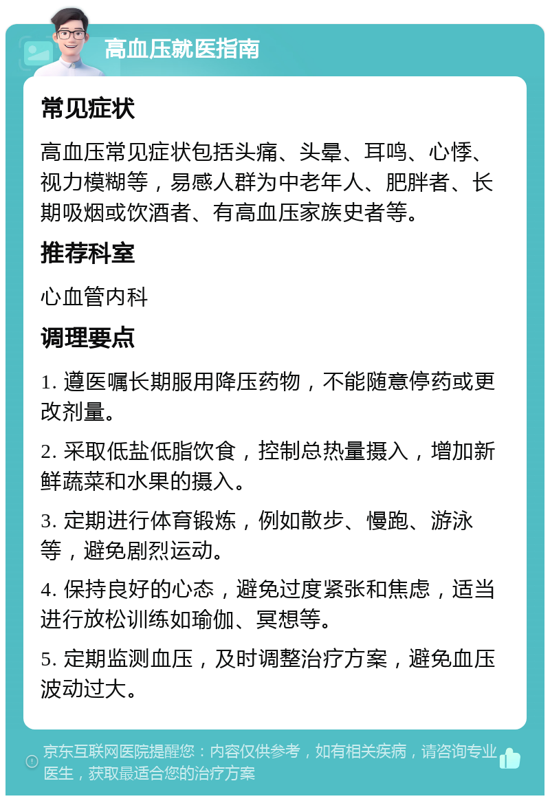 高血压就医指南 常见症状 高血压常见症状包括头痛、头晕、耳鸣、心悸、视力模糊等，易感人群为中老年人、肥胖者、长期吸烟或饮酒者、有高血压家族史者等。 推荐科室 心血管内科 调理要点 1. 遵医嘱长期服用降压药物，不能随意停药或更改剂量。 2. 采取低盐低脂饮食，控制总热量摄入，增加新鲜蔬菜和水果的摄入。 3. 定期进行体育锻炼，例如散步、慢跑、游泳等，避免剧烈运动。 4. 保持良好的心态，避免过度紧张和焦虑，适当进行放松训练如瑜伽、冥想等。 5. 定期监测血压，及时调整治疗方案，避免血压波动过大。