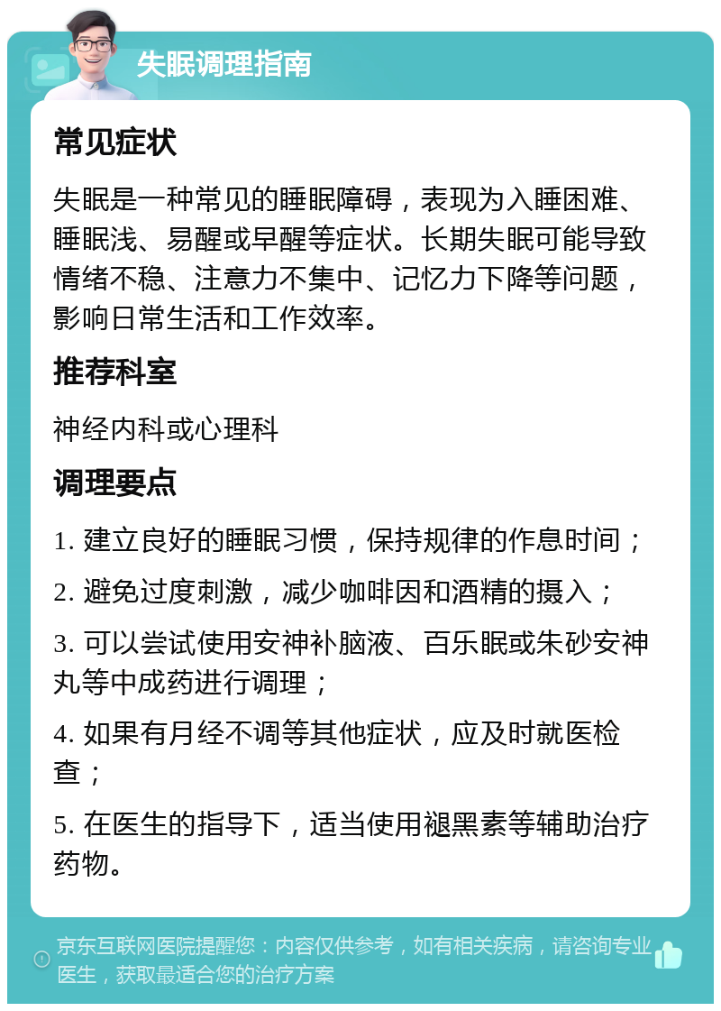 失眠调理指南 常见症状 失眠是一种常见的睡眠障碍，表现为入睡困难、睡眠浅、易醒或早醒等症状。长期失眠可能导致情绪不稳、注意力不集中、记忆力下降等问题，影响日常生活和工作效率。 推荐科室 神经内科或心理科 调理要点 1. 建立良好的睡眠习惯，保持规律的作息时间； 2. 避免过度刺激，减少咖啡因和酒精的摄入； 3. 可以尝试使用安神补脑液、百乐眠或朱砂安神丸等中成药进行调理； 4. 如果有月经不调等其他症状，应及时就医检查； 5. 在医生的指导下，适当使用褪黑素等辅助治疗药物。