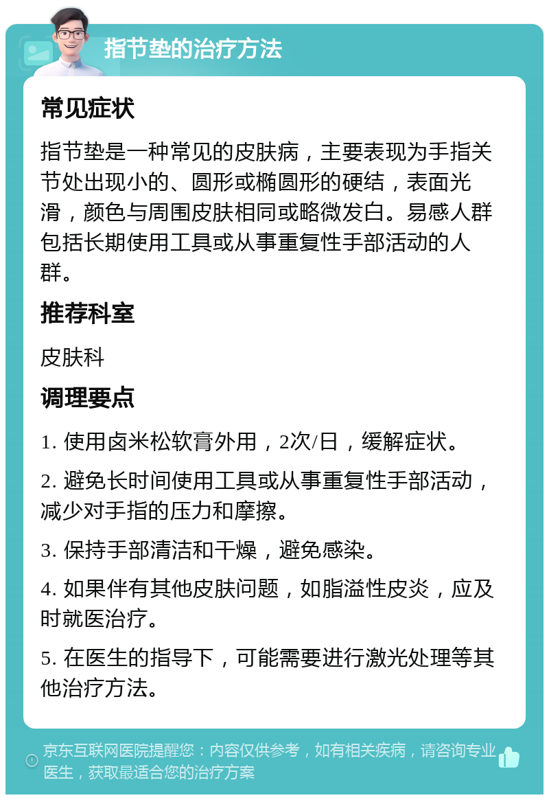 指节垫的治疗方法 常见症状 指节垫是一种常见的皮肤病，主要表现为手指关节处出现小的、圆形或椭圆形的硬结，表面光滑，颜色与周围皮肤相同或略微发白。易感人群包括长期使用工具或从事重复性手部活动的人群。 推荐科室 皮肤科 调理要点 1. 使用卤米松软膏外用，2次/日，缓解症状。 2. 避免长时间使用工具或从事重复性手部活动，减少对手指的压力和摩擦。 3. 保持手部清洁和干燥，避免感染。 4. 如果伴有其他皮肤问题，如脂溢性皮炎，应及时就医治疗。 5. 在医生的指导下，可能需要进行激光处理等其他治疗方法。