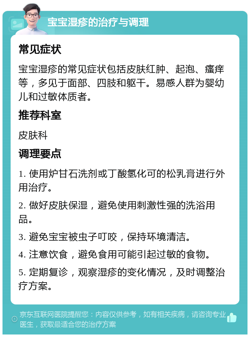 宝宝湿疹的治疗与调理 常见症状 宝宝湿疹的常见症状包括皮肤红肿、起泡、瘙痒等，多见于面部、四肢和躯干。易感人群为婴幼儿和过敏体质者。 推荐科室 皮肤科 调理要点 1. 使用炉甘石洗剂或丁酸氢化可的松乳膏进行外用治疗。 2. 做好皮肤保湿，避免使用刺激性强的洗浴用品。 3. 避免宝宝被虫子叮咬，保持环境清洁。 4. 注意饮食，避免食用可能引起过敏的食物。 5. 定期复诊，观察湿疹的变化情况，及时调整治疗方案。