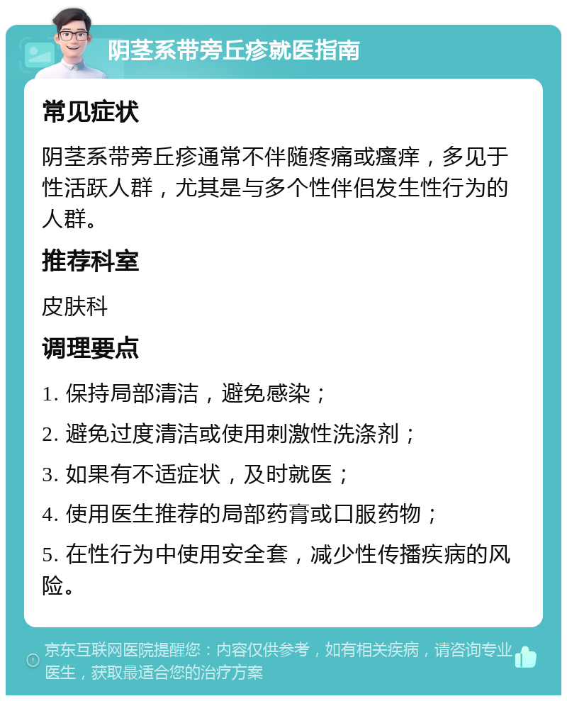 阴茎系带旁丘疹就医指南 常见症状 阴茎系带旁丘疹通常不伴随疼痛或瘙痒，多见于性活跃人群，尤其是与多个性伴侣发生性行为的人群。 推荐科室 皮肤科 调理要点 1. 保持局部清洁，避免感染； 2. 避免过度清洁或使用刺激性洗涤剂； 3. 如果有不适症状，及时就医； 4. 使用医生推荐的局部药膏或口服药物； 5. 在性行为中使用安全套，减少性传播疾病的风险。