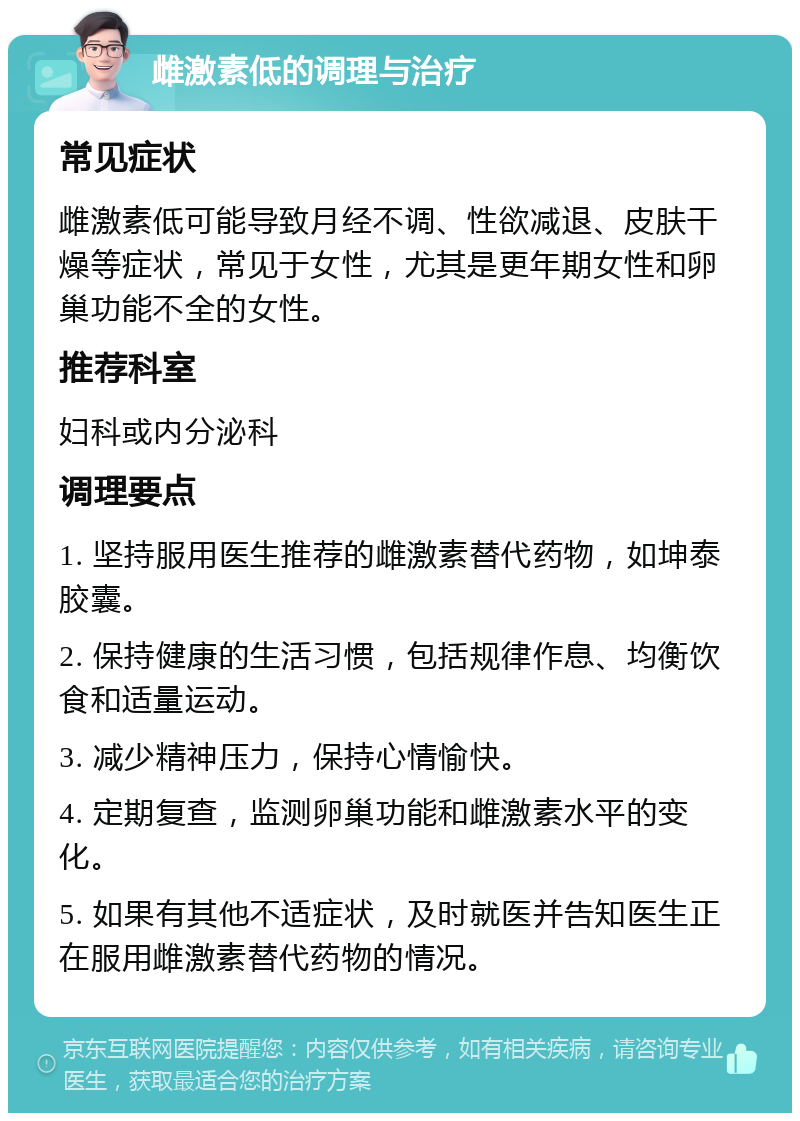 雌激素低的调理与治疗 常见症状 雌激素低可能导致月经不调、性欲减退、皮肤干燥等症状，常见于女性，尤其是更年期女性和卵巢功能不全的女性。 推荐科室 妇科或内分泌科 调理要点 1. 坚持服用医生推荐的雌激素替代药物，如坤泰胶囊。 2. 保持健康的生活习惯，包括规律作息、均衡饮食和适量运动。 3. 减少精神压力，保持心情愉快。 4. 定期复查，监测卵巢功能和雌激素水平的变化。 5. 如果有其他不适症状，及时就医并告知医生正在服用雌激素替代药物的情况。