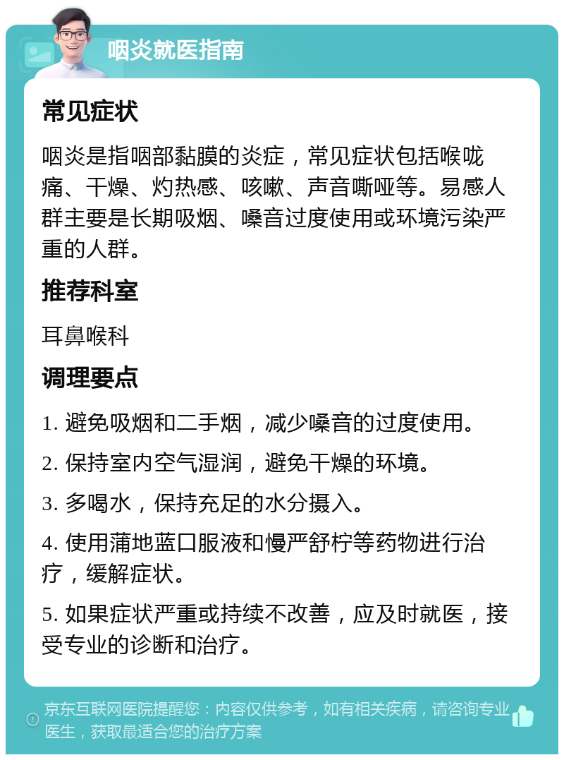 咽炎就医指南 常见症状 咽炎是指咽部黏膜的炎症，常见症状包括喉咙痛、干燥、灼热感、咳嗽、声音嘶哑等。易感人群主要是长期吸烟、嗓音过度使用或环境污染严重的人群。 推荐科室 耳鼻喉科 调理要点 1. 避免吸烟和二手烟，减少嗓音的过度使用。 2. 保持室内空气湿润，避免干燥的环境。 3. 多喝水，保持充足的水分摄入。 4. 使用蒲地蓝口服液和慢严舒柠等药物进行治疗，缓解症状。 5. 如果症状严重或持续不改善，应及时就医，接受专业的诊断和治疗。