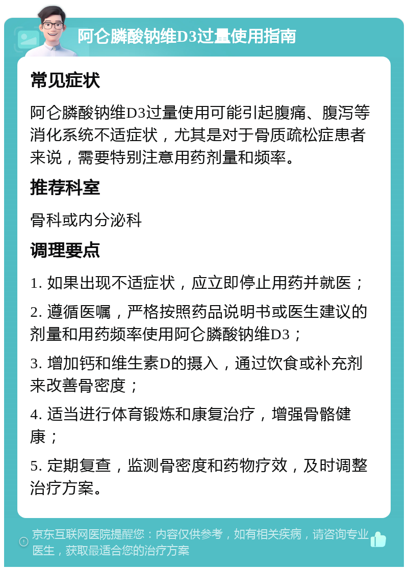 阿仑膦酸钠维D3过量使用指南 常见症状 阿仑膦酸钠维D3过量使用可能引起腹痛、腹泻等消化系统不适症状，尤其是对于骨质疏松症患者来说，需要特别注意用药剂量和频率。 推荐科室 骨科或内分泌科 调理要点 1. 如果出现不适症状，应立即停止用药并就医； 2. 遵循医嘱，严格按照药品说明书或医生建议的剂量和用药频率使用阿仑膦酸钠维D3； 3. 增加钙和维生素D的摄入，通过饮食或补充剂来改善骨密度； 4. 适当进行体育锻炼和康复治疗，增强骨骼健康； 5. 定期复查，监测骨密度和药物疗效，及时调整治疗方案。