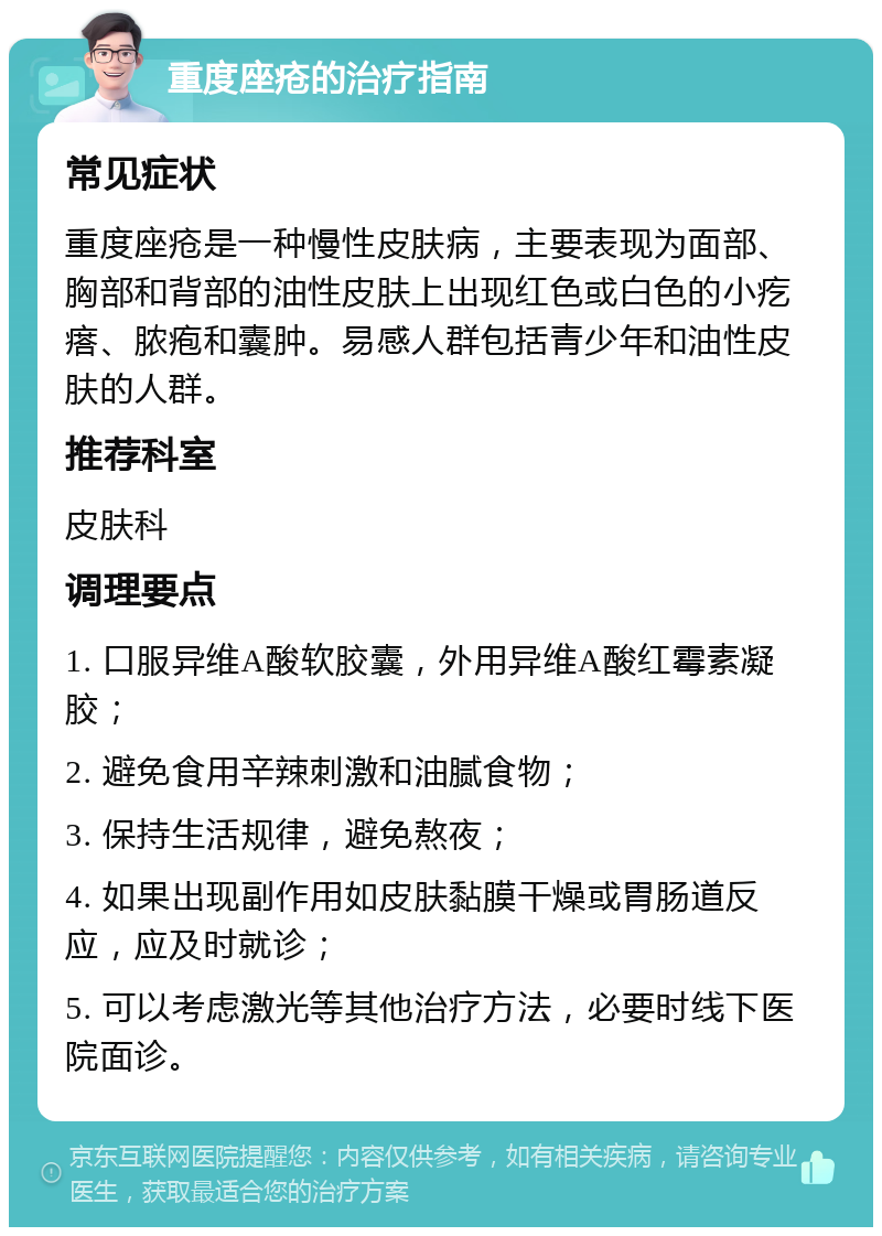 重度座疮的治疗指南 常见症状 重度座疮是一种慢性皮肤病，主要表现为面部、胸部和背部的油性皮肤上出现红色或白色的小疙瘩、脓疱和囊肿。易感人群包括青少年和油性皮肤的人群。 推荐科室 皮肤科 调理要点 1. 口服异维A酸软胶囊，外用异维A酸红霉素凝胶； 2. 避免食用辛辣刺激和油腻食物； 3. 保持生活规律，避免熬夜； 4. 如果出现副作用如皮肤黏膜干燥或胃肠道反应，应及时就诊； 5. 可以考虑激光等其他治疗方法，必要时线下医院面诊。