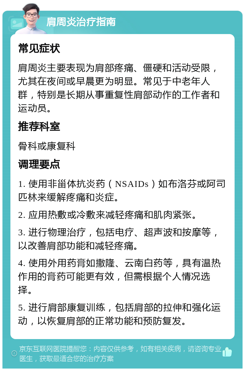 肩周炎治疗指南 常见症状 肩周炎主要表现为肩部疼痛、僵硬和活动受限，尤其在夜间或早晨更为明显。常见于中老年人群，特别是长期从事重复性肩部动作的工作者和运动员。 推荐科室 骨科或康复科 调理要点 1. 使用非甾体抗炎药（NSAIDs）如布洛芬或阿司匹林来缓解疼痛和炎症。 2. 应用热敷或冷敷来减轻疼痛和肌肉紧张。 3. 进行物理治疗，包括电疗、超声波和按摩等，以改善肩部功能和减轻疼痛。 4. 使用外用药膏如撒隆、云南白药等，具有温热作用的膏药可能更有效，但需根据个人情况选择。 5. 进行肩部康复训练，包括肩部的拉伸和强化运动，以恢复肩部的正常功能和预防复发。