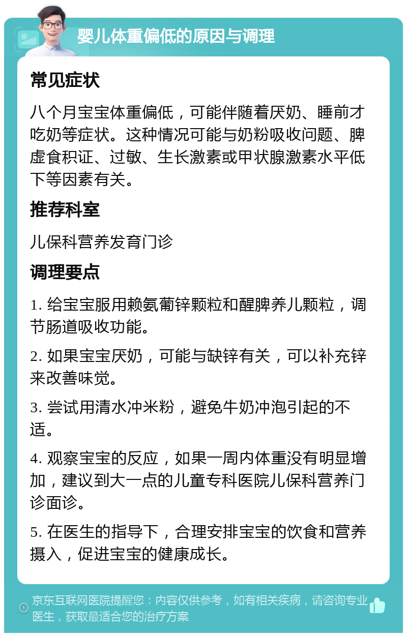 婴儿体重偏低的原因与调理 常见症状 八个月宝宝体重偏低，可能伴随着厌奶、睡前才吃奶等症状。这种情况可能与奶粉吸收问题、脾虚食积证、过敏、生长激素或甲状腺激素水平低下等因素有关。 推荐科室 儿保科营养发育门诊 调理要点 1. 给宝宝服用赖氨葡锌颗粒和醒脾养儿颗粒，调节肠道吸收功能。 2. 如果宝宝厌奶，可能与缺锌有关，可以补充锌来改善味觉。 3. 尝试用清水冲米粉，避免牛奶冲泡引起的不适。 4. 观察宝宝的反应，如果一周内体重没有明显增加，建议到大一点的儿童专科医院儿保科营养门诊面诊。 5. 在医生的指导下，合理安排宝宝的饮食和营养摄入，促进宝宝的健康成长。