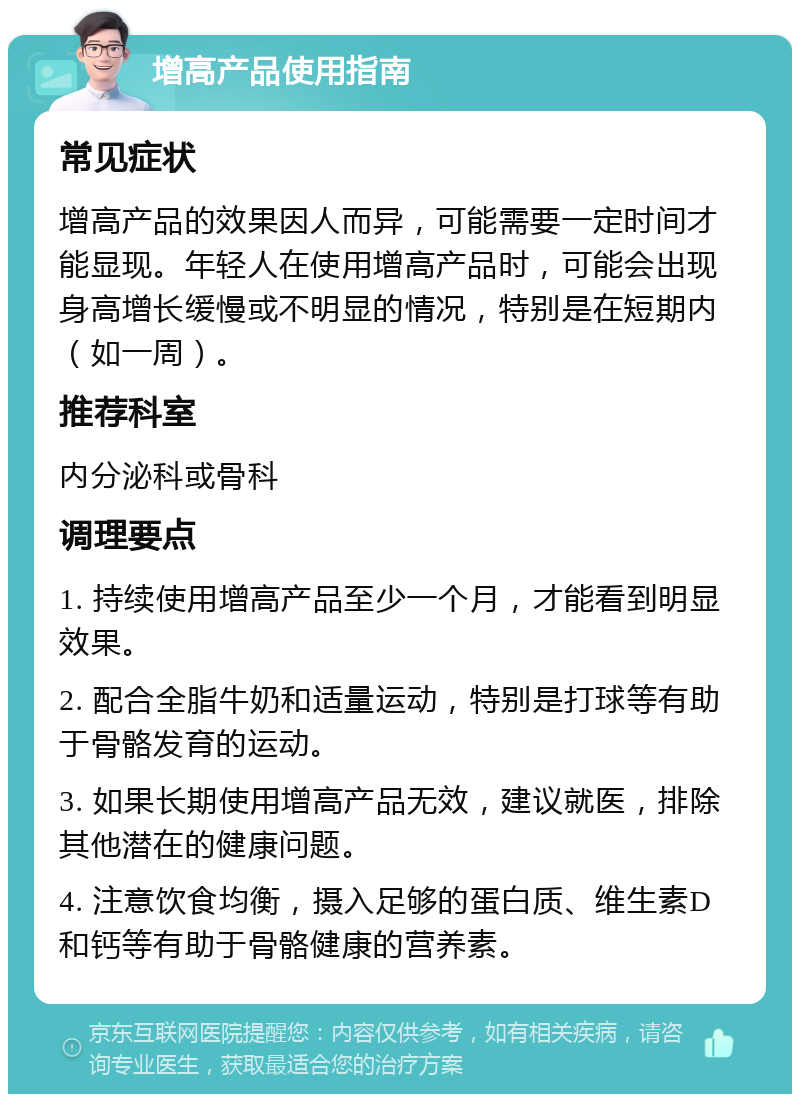 增高产品使用指南 常见症状 增高产品的效果因人而异，可能需要一定时间才能显现。年轻人在使用增高产品时，可能会出现身高增长缓慢或不明显的情况，特别是在短期内（如一周）。 推荐科室 内分泌科或骨科 调理要点 1. 持续使用增高产品至少一个月，才能看到明显效果。 2. 配合全脂牛奶和适量运动，特别是打球等有助于骨骼发育的运动。 3. 如果长期使用增高产品无效，建议就医，排除其他潜在的健康问题。 4. 注意饮食均衡，摄入足够的蛋白质、维生素D和钙等有助于骨骼健康的营养素。