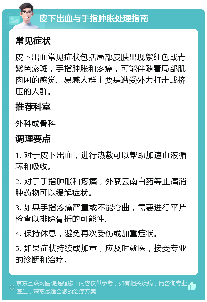 皮下出血与手指肿胀处理指南 常见症状 皮下出血常见症状包括局部皮肤出现紫红色或青紫色瘀斑，手指肿胀和疼痛，可能伴随着局部肌肉困的感觉。易感人群主要是遭受外力打击或挤压的人群。 推荐科室 外科或骨科 调理要点 1. 对于皮下出血，进行热敷可以帮助加速血液循环和吸收。 2. 对于手指肿胀和疼痛，外喷云南白药等止痛消肿药物可以缓解症状。 3. 如果手指疼痛严重或不能弯曲，需要进行平片检查以排除骨折的可能性。 4. 保持休息，避免再次受伤或加重症状。 5. 如果症状持续或加重，应及时就医，接受专业的诊断和治疗。