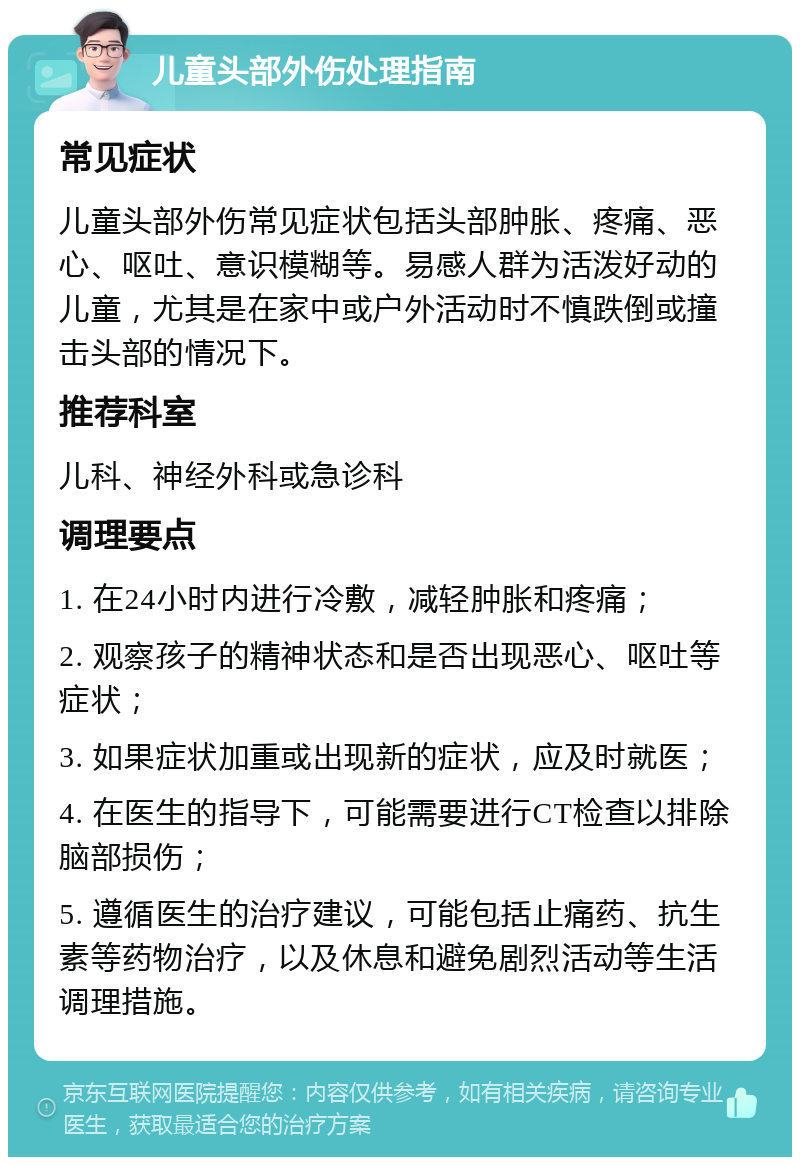 儿童头部外伤处理指南 常见症状 儿童头部外伤常见症状包括头部肿胀、疼痛、恶心、呕吐、意识模糊等。易感人群为活泼好动的儿童，尤其是在家中或户外活动时不慎跌倒或撞击头部的情况下。 推荐科室 儿科、神经外科或急诊科 调理要点 1. 在24小时内进行冷敷，减轻肿胀和疼痛； 2. 观察孩子的精神状态和是否出现恶心、呕吐等症状； 3. 如果症状加重或出现新的症状，应及时就医； 4. 在医生的指导下，可能需要进行CT检查以排除脑部损伤； 5. 遵循医生的治疗建议，可能包括止痛药、抗生素等药物治疗，以及休息和避免剧烈活动等生活调理措施。