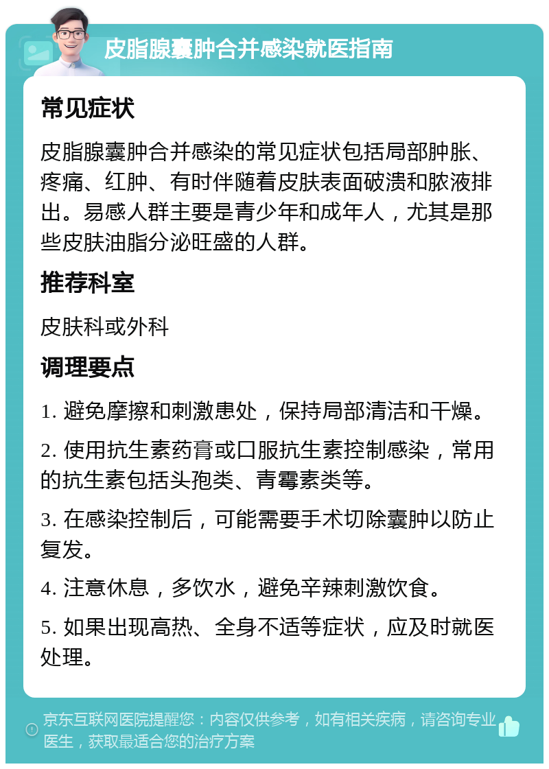 皮脂腺囊肿合并感染就医指南 常见症状 皮脂腺囊肿合并感染的常见症状包括局部肿胀、疼痛、红肿、有时伴随着皮肤表面破溃和脓液排出。易感人群主要是青少年和成年人，尤其是那些皮肤油脂分泌旺盛的人群。 推荐科室 皮肤科或外科 调理要点 1. 避免摩擦和刺激患处，保持局部清洁和干燥。 2. 使用抗生素药膏或口服抗生素控制感染，常用的抗生素包括头孢类、青霉素类等。 3. 在感染控制后，可能需要手术切除囊肿以防止复发。 4. 注意休息，多饮水，避免辛辣刺激饮食。 5. 如果出现高热、全身不适等症状，应及时就医处理。