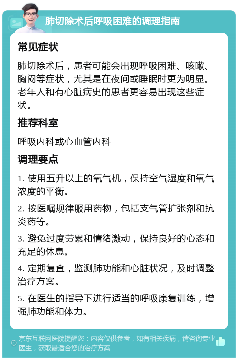 肺切除术后呼吸困难的调理指南 常见症状 肺切除术后，患者可能会出现呼吸困难、咳嗽、胸闷等症状，尤其是在夜间或睡眠时更为明显。老年人和有心脏病史的患者更容易出现这些症状。 推荐科室 呼吸内科或心血管内科 调理要点 1. 使用五升以上的氧气机，保持空气湿度和氧气浓度的平衡。 2. 按医嘱规律服用药物，包括支气管扩张剂和抗炎药等。 3. 避免过度劳累和情绪激动，保持良好的心态和充足的休息。 4. 定期复查，监测肺功能和心脏状况，及时调整治疗方案。 5. 在医生的指导下进行适当的呼吸康复训练，增强肺功能和体力。